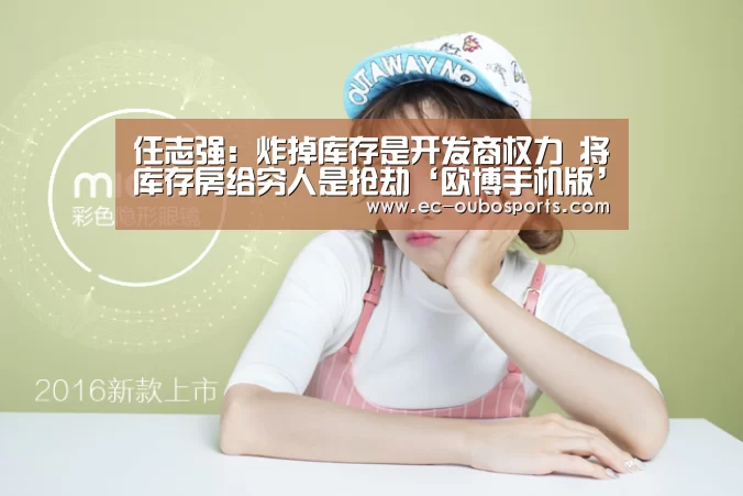 任志强:炸掉库存是开发商权力 将库存房给穷人是抢劫‘欧博手机版’(图1) 欧博官网